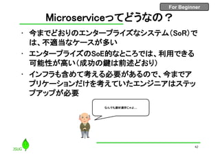 For Beginner
Microserviceってどうなの？
• 今までどおりのエンタープライズなシステム（SoR）で
は、不適当なケースが多い
• エンタープライズのSoE的なところでは、利用できる
可能性が高い（成功の鍵は前述どおり）
• インフラも含めて考える必要があるので、今までア
プリケーションだけを考えていたエンジニアはステッ
プアップが必要
42
なんでも適材適所じゃよ…
 