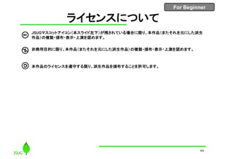 For Beginner
44
ライセンスについて
• JSUGマスコットアイコン（本スライド左下）が残されている場合に限り、本作品（またそれを元にした派生
作品）の複製・頒布・表示・上演を認めます。
• 非商用目的に限り、本作品（またそれを元にした派生作品）の複製・頒布・表示・上演を認めます。
• 本作品のライセンスを遵守する限り、派生作品を頒布することを許可します。
 