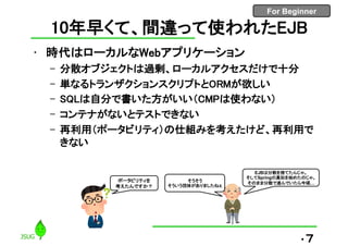 For Beginner
10年早くて、間違って使われたEJB
• 時代はローカルなWebアプリケーション
– 分散オブジェクトは過剰、ローカルアクセスだけで十分
– 単なるトランザクションスクリプトとORMが欲しい
– SQLは自分で書いた方がいい（CMPは使わない）
– コンテナがないとテストできない
– 再利用（ポータビリティ）の仕組みを考えたけど、再利用で
きない
•7
ポータビリティを
考えたんですか？
そうそう
そういう団体がありましたねぇ
EJBは分散を捨てたんじゃ。
そしてSpringの真似を始めたのじゃ。
そのまま分散で進んでいたら今頃…
 
