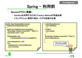 For Beginner
Spring – 利用前
• Serviceクラス（具象）
– Interfaceを利用するためにFactory Methodが別途必要
– トランザクション管理や例外、ログの処理が必要
•13
public class EmployeeServiceImpl
implements EmployeeService{
・・・
public List findAll() throws Exception {
if(Log.flag) { System.out.println(“***Start”); }
Connection conn = null;
・・・
EmployeeDao dao
= （EmployeeDao）Factory.create(KEY);
List employeeList = null;
try {
employeeList = dao.findAll(conn);
conn.commit();
} catch(Exception e) {
conn.rollback();
・・・
} finally {
conn.close();
・・・
}
if(Log.flag) { System.out.println(“***End”); }
return employeeList;
}
・・・ 今思えば、同じことを何度も
コーディングしておったのぅ。
 