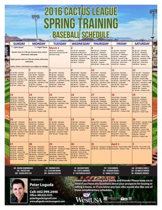Complimentsof: Thank you for referring your family and friends! Please keep me in
mind if you have any questions about your prospects for buying or
selling a home, or if you know any fans who would also like one of
these complimentary schedules.
BASEBALL SCHEDULE
www.cactusleague.com
ARI - ARIZONA DIAMONDBACKS
CHC - CHICAGO CUBS
CWS - CHICAGO WHITE SOX
CIN - CINCINNATI REDS
CLE - CLEVELAND INDIANS
OAK - OAKLAND ATHLETICS
SD - SAN DIEGO PADRES
SEA - SEATTLE MARINERS
SF - SAN FRANCISCO GIANTS
TEX - TEXAS RANGERS
COL - COLORADO ROCKIES
KC - KANSAS CITY ROYALS
LAA - LOS ANGELES ANGELS
LAD - LOS ANGELES DODGERS
MIL - MILWAUKEE BREWERS
SUNDAY MONDAY TUESDAY WEDNESDAY THURSDAY FRIDAY SATURDAY
* = Split Squad • = Night Game
Games start at 1:05 pm Arizona time unless
otherwise indicated.
Night games start at 7:05 pm unless otherwise
indicated.
Dates, times, and teams are subject to change.
March 1
CIN @ CLE – Goodyear
University of Arizona @ ARI –
Salt River 3:10p
2
CLE @ CIN - Goodyear
University of Wisconsin-
Milwaukee @ MIL - Maryvale
SD @ SEA - Peoria 1:10p
ARI @ COL - Salt River 1:10p
LAA @ SF - Scottsdale
TEX @ KC - Surprise
3
CWS @ LAD – Glendale
CIN @ CLE – Goodyear
CHC @ MIL* – Maryvale
SEA @ SD – Peoria 1:10p
COL @ ARI – Salt River 1:10p
MIL* @ SF – Scottsdale
TEX @ KC – Surprise
OAK @ LAA – Tempe 1:10p
4
CLE @ CWS – Glendale
SF @ CIN – Goodyear
COL @ OAK* – Hohokam
SEA @ MIL – Maryvale
KC @ SD – Peoria• 7:10p
OAK* @ ARI – Salt River 1:10p
LAA @ CHC – Sloan Park
LAD @ TEX – Surprise
5
ARI @ LAD – Glendale
SF* @ CLE – Goodyear
MIL @ OAK – Hohokam
LAA @ SEA – Peoria 1:10p
SD @ COL – Salt River 1:10p
TEX @ SF* – Scottsdale
CIN @ CHC – Sloan Park
CWS @ KC – Surprise
6
SD* @ CWS – Glendale
COL @ CIN – Goodyear
CLE @ MIL – Maryvale
OAK @ SD* – Peoria 1:10p
CHC @ ARI – Salt River 1:10p
LAD @ SF – Scottsdale
SEA @ TEX – Surprise
KC @ LAA – Tempe 1:10p
7
CLE @ LAD – Glendale
LAA* @ CIN – Goodyear
KC @ OAK – Hohokam
SD @ MIL – Maryvale
ARI @ SEA – Peoria 1:10p
CHC @ COL – Salt River 1:10p
SF @ TEX – Surprise
CWS @ LAA* – Tempe 1:10p
8
MIL @ CWS – Glendale
SEA @ CLE – Goodyear
TEX @ OAK – Hohokam
ARI* @ SD – Peoria 1:10p
LAA @ ARI* – Salt River 12:10p
CIN @ SF – Scottsdale•
LAD @ CHC – Sloan Park
COL @ KC – Surprise
9
OAK @ CWS – Glendale
TEX @ CIN – Goodyear
KC* @ SEA – Peoria 1:10p
SD @ ARI – Salt River 1:10p
COL @ SF – Scottsdale
CLE @ CHC – Sloan Park
MIL @ KC* – Surprise
LAD @ LAA – Tempe 1:10p
10
KC @ CWS* – Glendale
SD @ CLE – Goodyear
LAD @ OAK – Hohokam
SF @ MIL – Maryvale
CHC @ SEA – Peoria 1:10p
CIN @ COL – Salt River 1:10p
CWS* @ TEX – Surprise
ARI @ LAA – Tempe 1:10p
11
LAA @ LAD – Glendale
OAK @ CIN* – Goodyear
TEX @ MIL – Maryvale
CWS @ SD – Peoria 1:10p
CLE @ COL – Salt River 1:10p
SEA @ SF – Scottsdale
CIN* @ CHC – Sloan Park
ARI @ KC – Surprise
12
CHC* @ LAD* – Glendale•
SEA* @ CIN – Goodyear•
COL @ MIL – Maryvale
CLE @ SD – Peoria 2:30p
LAD* @ SEA* – Peoria• 7:40p
KC @ ARI* – Salt River 1:10p
ARI* @ SF* – Scottsdale
CWS @ CHC* – Sloan Park
OAK @ TEX – Surprise
SF* @ LAA – Tempe 1:10p
13
ARI @ CWS – Glendale
MIL @ CLE* – Goodyear
CHC @ OAK – Hohokam
CIN @ SEA – Peoria 1:10p
LAD @ COL – Salt River 1:10p
SD @ SF – Scottsdale 3:05p
CLE* @ KC – Surprise
TEX @ LAA – Tempe 1:10p
14
MIL @ LAD – Glendale
TEX @ CLE – Goodyear
SF @ OAK - Hohokam•
COL @ SEA* – Peoria 1:10p
SEA* @ ARI – Salt River 1:10p
SD @ CHC – Sloan Park
CWS @ KC – Surprise
CIN @ LAA – Tempe 1:10p
15
LAD @ CWS – Glendale
KC @ CIN – Goodyear
CHC @ SD – Peoria 1:10p
OAK @ COL – Salt River 1:10p
CLE @ TEX – Surprise
SEA @ LAA – Tempe 1:10p
16
COL @ LAD – Glendale
LAA @ CLE – Goodyear
CWS @ MIL – Maryvale
SF @ SEA – Peoria 1:10p
CIN @ ARI – Salt River• 6:40p
CHC @ KC – Surprise
17
KC @ LAD – Glendale
CLE @ CIN – Goodyear
SEA @ OAK – Hohokam
SF @ SD – Peoria• 7:10p
LAA @ COL – Salt River 1:10p
ARI @ CHC – Sloan Park
MIL @ TEX – Surprise• 6:05p
18
CHC @ CWS – Glendale
OAK @ CLE – Goodyear
CIN @ MIL – Maryvale
TEX* @ SEA – Peoria 1:10p
LAD @ ARI – Salt River 1:10p
SD @ SF – Scottsdale•
LAA* @ KC* – Surprise
COL @ LAA* – Tempe 1:10p
19
LAD @ CWS – Glendale
CHC @ CLE – Goodyear•
CIN @ OAK* – Hohokam
COL @ SD – Peoria 1:10p
ARI* @ SEA* – Peoria• 7:10p
TEX* @ ARI* – Salt River 1:10p
OAK* @ SF – Scottsdale
SEA* @ KC* – Surprise
MIL @ LAA – Tempe 1:10p
20
SD @ LAD* – Glendale
ARI @ CIN – Goodyear
CWS @ OAK – Hohokam
LAD* @ MIL – Maryvale
CLE @ SEA – Peoria 1:10p
SF @ COL – Salt River 1:10p
KC @ CHC – Sloan Park
LAA @ TEX – Surprise
21
SEA @ LAD – Glendale
CWS @ CLE – Goodyear
LAA @ MIL – Maryvale
CIN @ SD – Peoria• 7:10p
MIL @ ARI – Salt River• 6:40p
OAK @ SF – Scottsdale
COL @ TEX – Surprise
22
SF* @ CWS – Glendale
CHC @ CIN – Goodyear
TEX @ SD – Peoria 1:10p
MIL @ COL – Salt River 1:10p
SF* @ ARI – Salt River• 7:10p
LAD @ KC – Surprise• 6:05p
OAK* @ LAA – Tempe 1:10p
23
SD @ CWS – Glendale
KC @ CLE – Goodyear
OAK @ SEA – Peoria• 7:10p
SF @ ARI – Salt River 1:10p
CHC @ TEX – Surprise
24
LAA @ CWS – Glendale
LAD @ CLE – Goodyear•
TEX* @ OAK – Hohokam•
KC @ MIL – Maryvale
ARI @ SD – Peoria 1:10p
SEA @ COL – Salt River 1:10p
CHC @ SF – Scottsdale•
CIN @ TEX* – Surprise
25
SF* @ LAD – Glendale•
COL @ CIN – Goodyear
LAA @ OAK – Hohokam
CWS @ SEA – Peoria 1:10p
CLE @ ARI – Salt River 1:10p
KC @ SF* – Scottsdale
MIL @ CHC – Sloan Park
SD @ TEX – Surprise• 6:05p
26
CIN* @ CWS* – Glendale 12:05p
CWS* @ LAD* - Glendale•
CLE @ CIN* – Goodyear
ARI @ MIL – Maryvale
LAD* @ SEA – Peoria 1:10p
TEX @ COL – Salt River 1:10p
SF @ CHC – Sloan Park
OAK @ KC – Surprise
SD @ LAA – Tempe 1:10p
27
CIN @ LAD – Glendale
MIL @ CLE – Goodyear
KC @ OAK – Hohokam
LAA @ SD – Peoria 1:10p
COL @ ARI* – Salt River 1:10p
CWS @ SF – Scottsdale
SEA @ CHC – Sloan Park
ARI* @ TEX – Surprise
28
TEX @ LAD – Glendale•
MIL @ CIN – Goodyear•
CLE @ OAK – Hohokam
KC* @ SEA – Peoria 1:10p
CWS @ COL – Salt River 1:10p
ARI @ SF – Scottsdale •
SD @ KC* – Surprise
CHC @ LAA – Tempe 1:10p
29
TEX @ CWS – Glendale
SEA @ CLE* – Goodyear• 6:05p
CIN @ MIL – Maryvale
LAD @ SD – Peoria 1:10p
COL @ ARI – Salt River 1:10p
OAK @ CHC – Sloan Park
SF @ KC – Surprise• 6:05p
CLE* @ LAA – Tempe 1:10p
30
CLE @ LAD – Glendale
CWS @ CIN – Goodyear
ARI @ OAK – Hohokam 12:05p
SD @ SEA – Peoria 12:10p
MIL @ COL – Salt River 1:10p
COL @ CHC – Sloan Park
KC @ TEX – Surprise 12:05p
31
CIN @ CLE – Goodyear 12:05p
ARI @ COL – Salt River 12:10p
April 1
KC @ ARI – Chase Field• 6:40p
COL @ SEA – Peoria• 7:10p
2
KC @ ARI – Chase Field 1:10p
SEA @ COL – Salt River 12:10p
If your property is currently listed with a REALTOR®
, please disregard this notice.
2016 CACTUS LEAGUE
SPRING TRAINING
BASEBALL SCHEDULE
ARI - ARIZONA DIAMONDBACKS
CHC - CHICAGO CUBS
CWS - CHICAGO WHITE SOX
CIN - CINCINNATI REDS
CLE - CLEVELAND INDIANS
OAK - OAKLAND ATHLETICS
SD - SAN DIEGO PADRES
SEA - SEATTLE MARINERS
SF - SAN FRANCISCO GIANTS
TEX - TEXAS RANGERS
COL - COLORADO ROCKIES
KC - KANSAS CITY ROYALS
LAA - LOS ANGELES ANGELS
LAD - LOS ANGELES DODGERS
MIL - MILWAUKEE BREWERS
Peter Loguda
REALTOR®
Cell: 602.999.2446
Office: 480.820.3333
peterloguda@gmail.com
www.ploguda.westusaagent.com
 