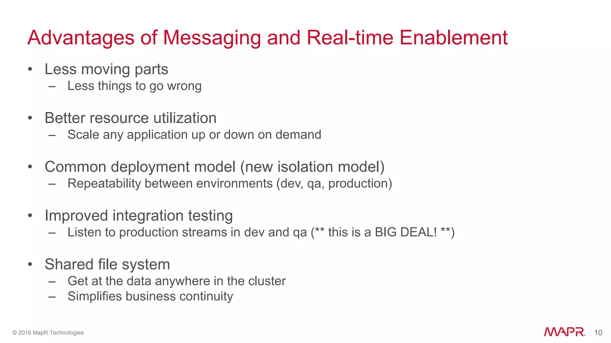10© 2016 MapR Technologies 10
Advantages of Messaging and Real-time Enablement
• Less moving parts
– Less things to go wrong
• Better resource utilization
– Scale any application up or down on demand
• Common deployment model (new isolation model)
– Repeatability between environments (dev, qa, production)
• Improved integration testing
– Listen to production streams in dev and qa (** this is a BIG DEAL! **)
• Shared file system
– Get at the data anywhere in the cluster
– Simplifies business continuity
 