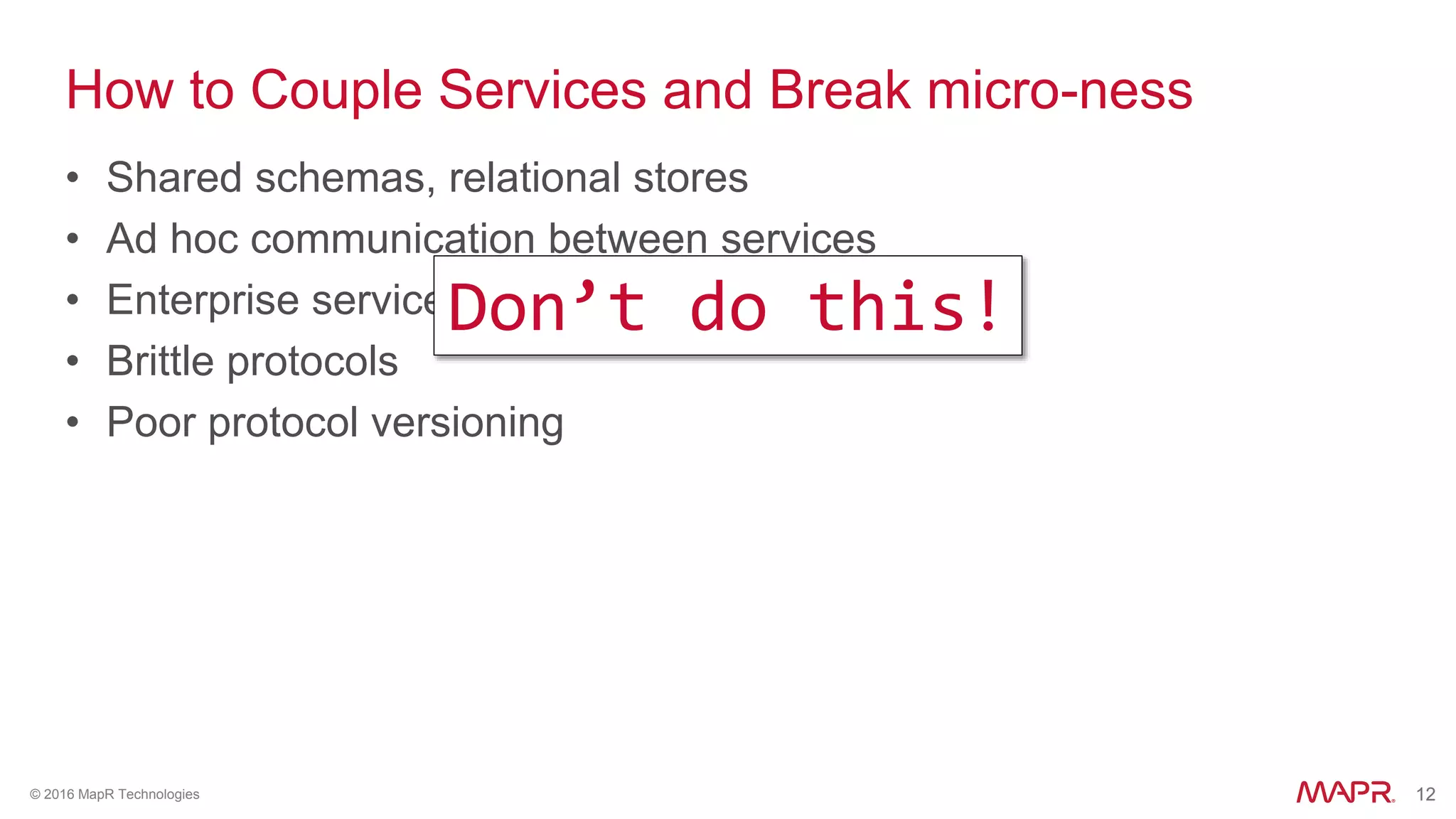 12© 2016 MapR Technologies 12
How to Couple Services and Break micro-ness
• Shared schemas, relational stores
• Ad hoc communication between services
• Enterprise service busses
• Brittle protocols
• Poor protocol versioning
Don’t do this!
 