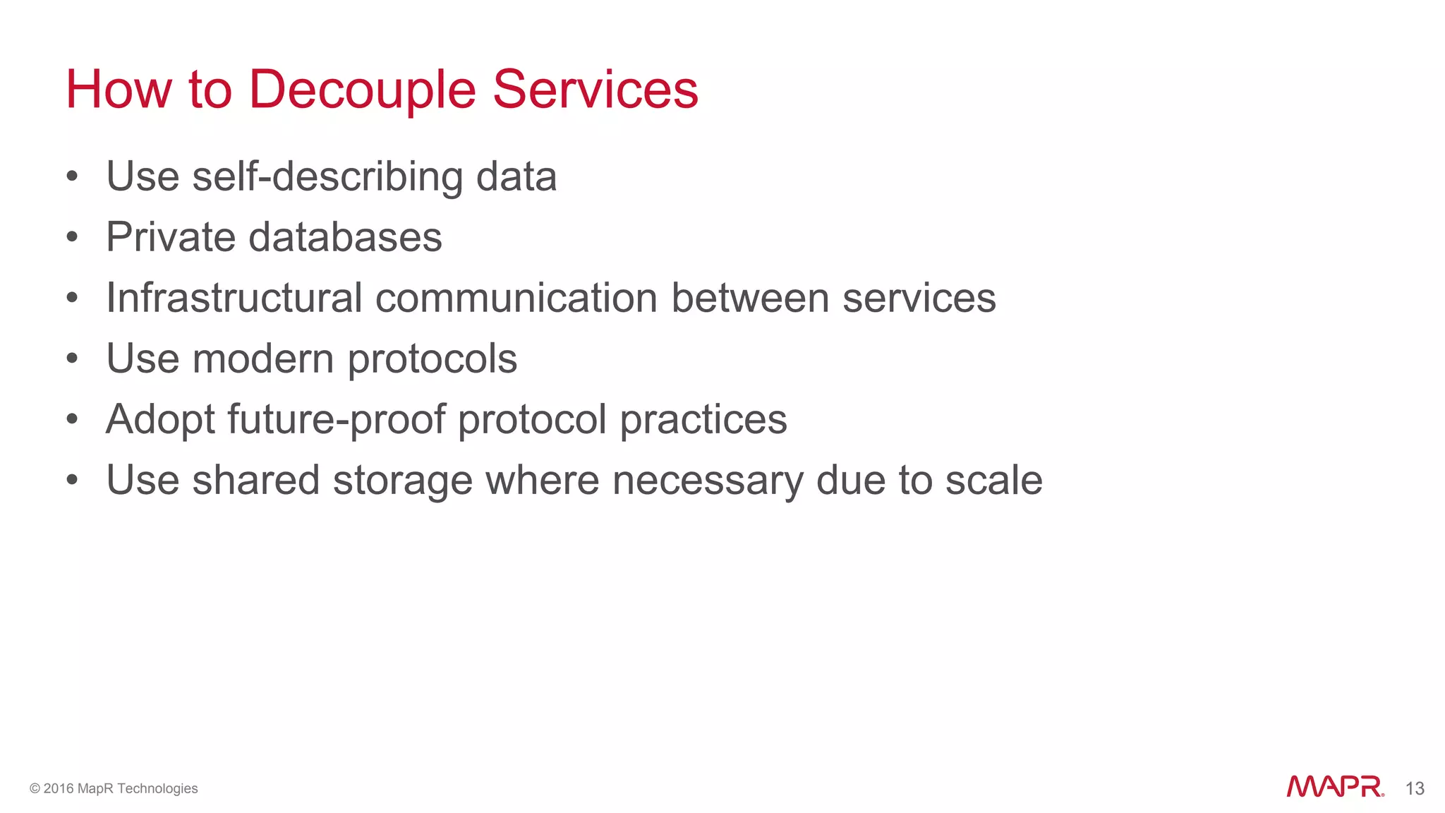 13© 2016 MapR Technologies 13
How to Decouple Services
• Use self-describing data
• Private databases
• Infrastructural communication between services
• Use modern protocols
• Adopt future-proof protocol practices
• Use shared storage where necessary due to scale
 
