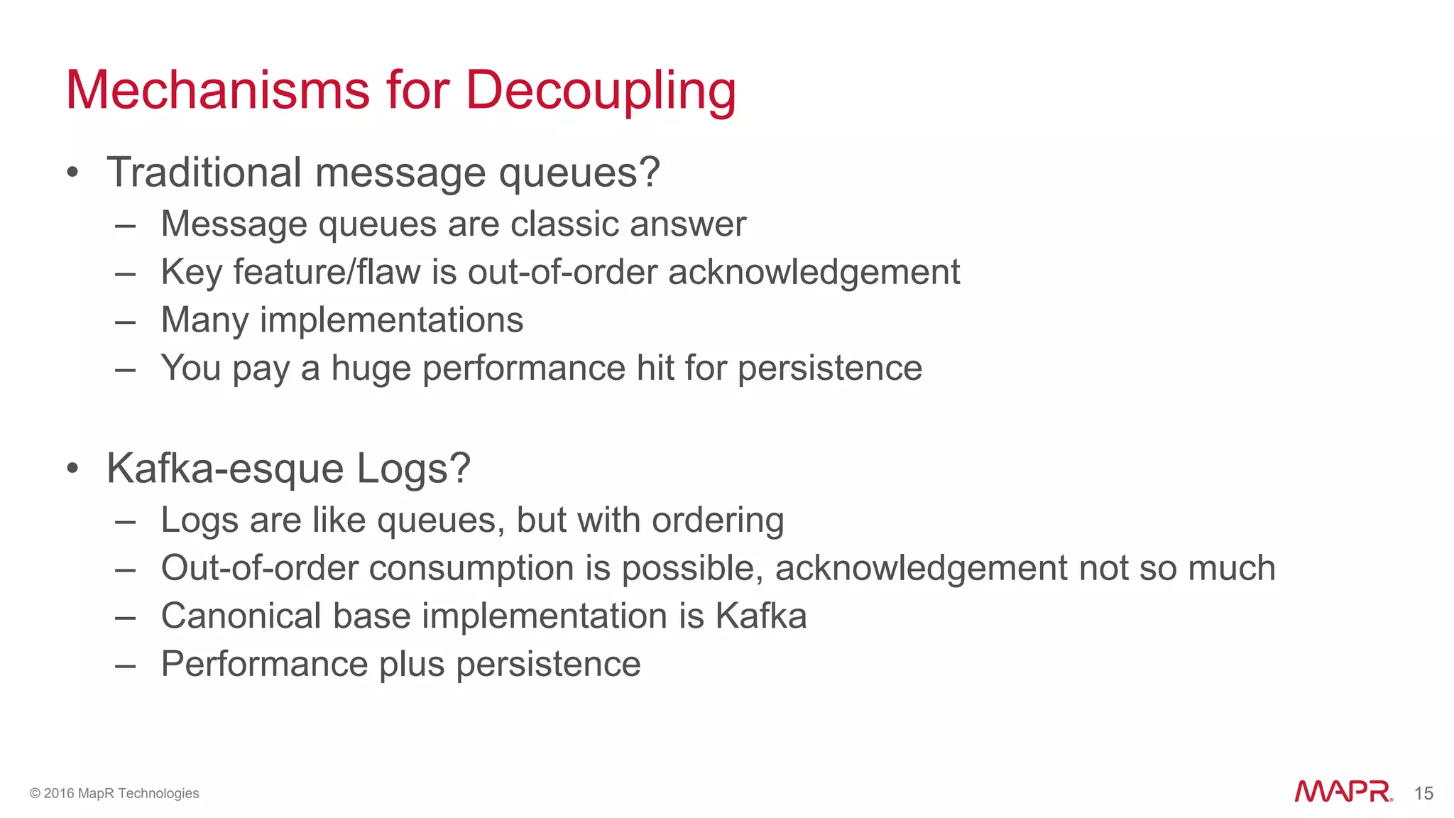 15© 2016 MapR Technologies 15
Mechanisms for Decoupling
• Traditional message queues?
– Message queues are classic answer
– Key feature/flaw is out-of-order acknowledgement
– Many implementations
– You pay a huge performance hit for persistence
• Kafka-esque Logs?
– Logs are like queues, but with ordering
– Out-of-order consumption is possible, acknowledgement not so much
– Canonical base implementation is Kafka
– Performance plus persistence
 