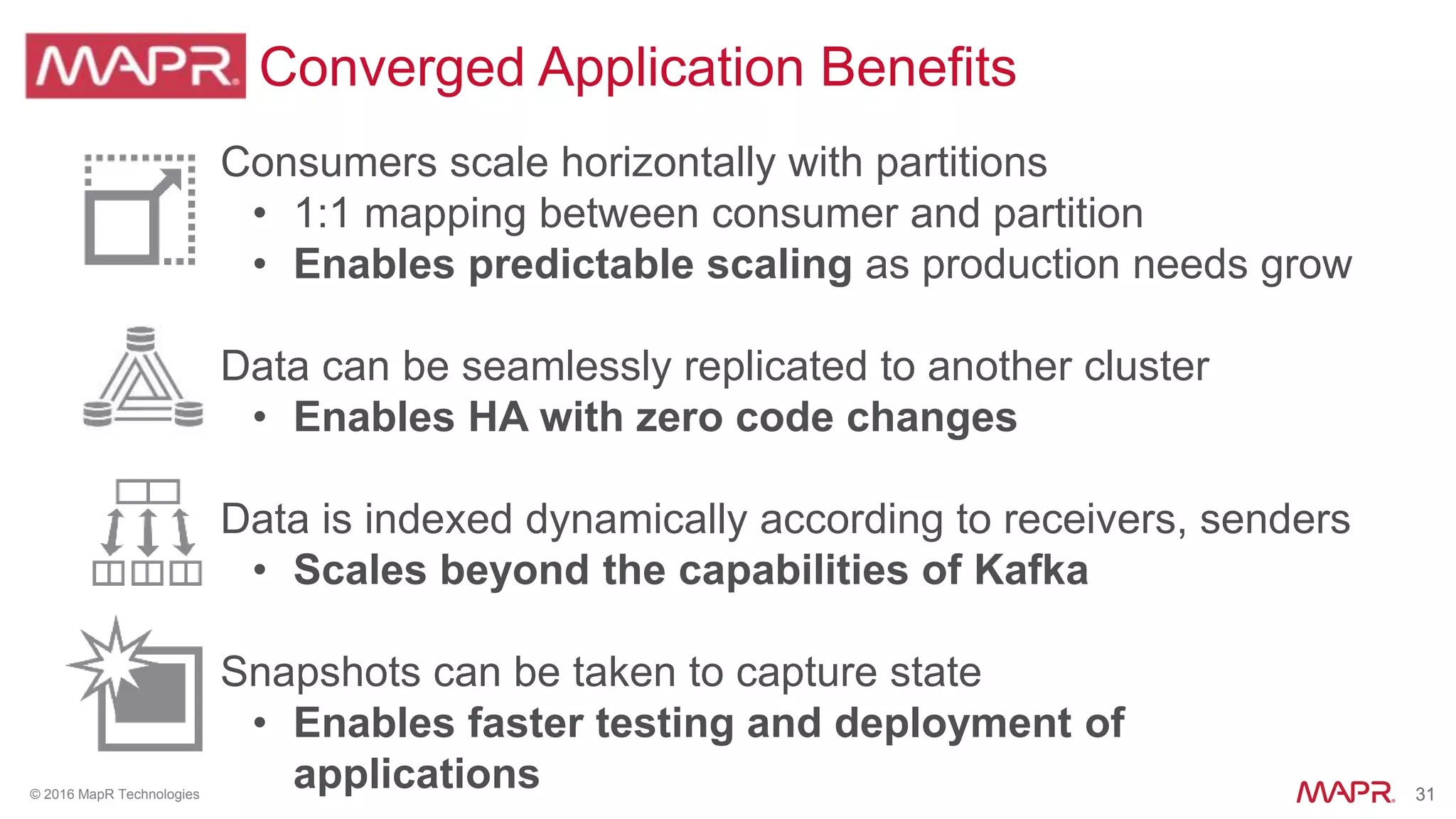 31© 2016 MapR Technologies 31
Converged Application Benefits
• Consumers scale horizontally with partitions
• 1:1 mapping between consumer and partition
• Enables predictable scaling as production needs grow
• Data can be seamlessly replicated to another cluster
• Enables HA with zero code changes
• Data is indexed dynamically according to receivers, senders
• Scales beyond the capabilities of Kafka
• Snapshots can be taken to capture state
• Enables faster testing and deployment of
applications
 