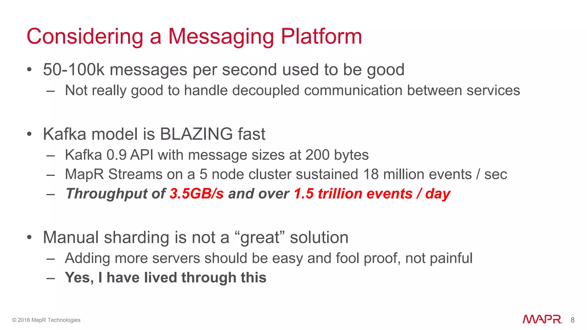 8© 2016 MapR Technologies 8
Considering a Messaging Platform
• 50-100k messages per second used to be good
– Not really good to handle decoupled communication between services
• Kafka model is BLAZING fast
– Kafka 0.9 API with message sizes at 200 bytes
– MapR Streams on a 5 node cluster sustained 18 million events / sec
– Throughput of 3.5GB/s and over 1.5 trillion events / day
• Manual sharding is not a “great” solution
– Adding more servers should be easy and fool proof, not painful
– Yes, I have lived through this
 