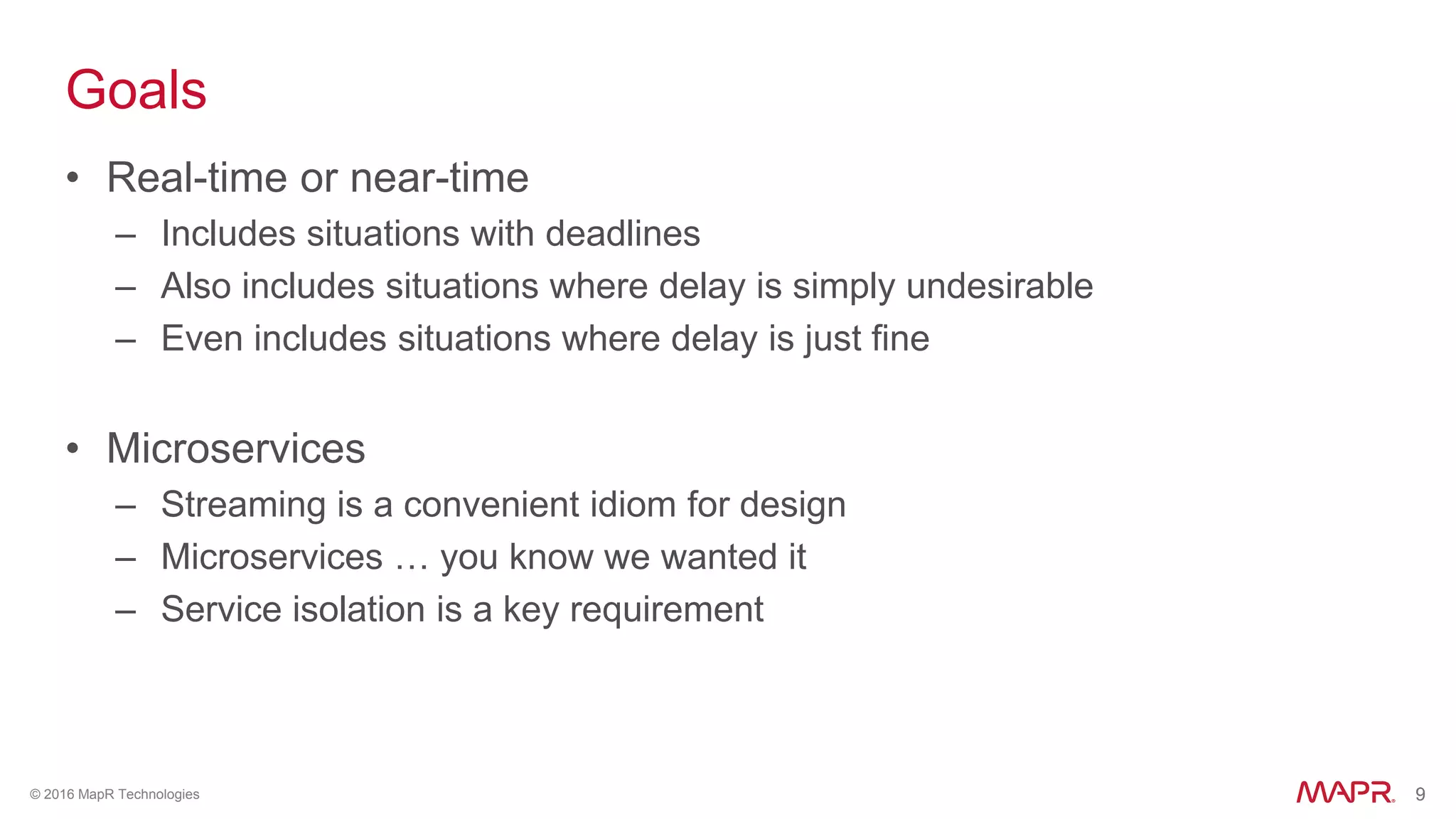 9© 2016 MapR Technologies 9
Goals
• Real-time or near-time
– Includes situations with deadlines
– Also includes situations where delay is simply undesirable
– Even includes situations where delay is just fine
• Microservices
– Streaming is a convenient idiom for design
– Microservices … you know we wanted it
– Service isolation is a key requirement
 