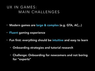 U X I N G A M E S :
M A I N C H A L L E N G E S
• Modern games are large & complex (e.g. GTA, AC,..)
• Fluent gaming experience
• Fun ﬁrst: everything should be intuitive and easy to learn
• Onboarding strategies and tutorial research
• Challenge: Onboarding for newcomers and not boring
for “experts” 
 
 
