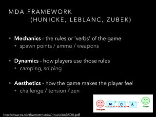 M D A F R A M E W O R K
( H U N I C K E , L E B L A N C , Z U B E K )
• Mechanics - the rules or ‘verbs’ of the game
• spawn points / ammo / weapons 
• Dynamics - how players use those rules
• camping, sniping 
• Aesthetics - how the game makes the player feel
• challenge / tension / zen
http://www.cs.northwestern.edu/~hunicke/MDA.pdf
 