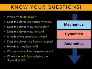 • Who is my target player?
• Does the player understand my story?
• Does the player know how to play?
• Does the player know the way?
• Is the learning process balanced?
• Does the player have freedom to play?
• How does the player feel?
• What emotions does the game create?
• Who is the real player (playing the
shipped game)?
K N O W Y O U R Q U E S T I O N S !
 