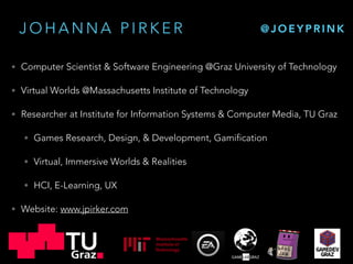J O H A N N A P I R K E R
• Computer Scientist & Software Engineering @Graz University of Technology
• Virtual Worlds @Massachusetts Institute of Technology
• Researcher at Institute for Information Systems & Computer Media, TU Graz
• Games Research, Design, & Development, Gamification
• Virtual, Immersive Worlds & Realities
• HCI, E-Learning, UX
• Website: www.jpirker.com
@ J O E Y P R I N K
 