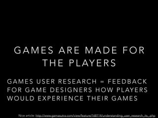 G A M E S A R E M A D E F O R
T H E P L AY E R S
Nice article: http://www.gamasutra.com/view/feature/168114/understanding_user_research_its_.php
G A M E S U S E R R E S E A R C H = F E E D B A C K
F O R G A M E D E S I G N E R S H O W P L AY E R S
W O U L D E X P E R I E N C E T H E I R G A M E S
 
