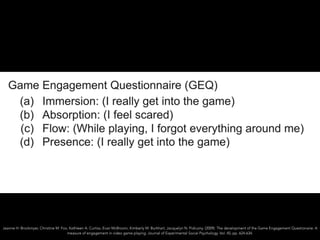 Jeanne H. Brockmyer, Christine M. Fox, Kathleen A. Curtiss, Evan McBroom, Kimberly M. Burkhart, Jacquelyn N. Pidruzny. (2009). The development of the Game Engagement Questionaire: A
measure of engagement in video game playing. Journal of Experimental Social Psychology. Vol. 45, pp. 624-634.
 