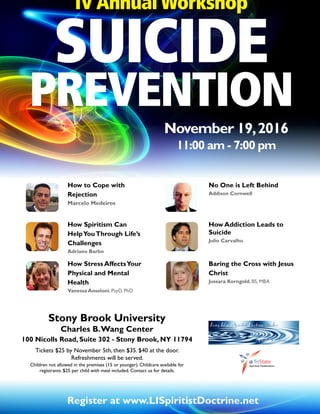 SUICIDE
PREVENTION
November 19,2016
11:00 am - 7:00 pm
IV Annual Workshop
Stony Brook University
Charles B.Wang Center
100 Nicolls Road, Suite 302 - Stony Brook, NY 11794
Tickets $25 by November 5th, then $35. $40 at the door.
Refreshments will be served.
Children not allowed in the premises (15 or younger). Childcare available for
registrants. $25 per child with meal included. Contact us for details.
Register at www.LISpiritistDoctrine.net
No One is Left Behind
Addison Cornwell
How Spiritism Can
HelpYouThrough Life’s
Challenges
Adriano Barbo
Baring the Cross with Jesus
Christ
Jussara Korngold, BS, MBA
How Addiction Leads to
Suicide
Julio Carvalho
How Stress AffectsYour
Physical and Mental
Health
Vanessa Anseloni, PsyD, PhD
How to Cope with
Rejection
Marcelo Medeiros
 