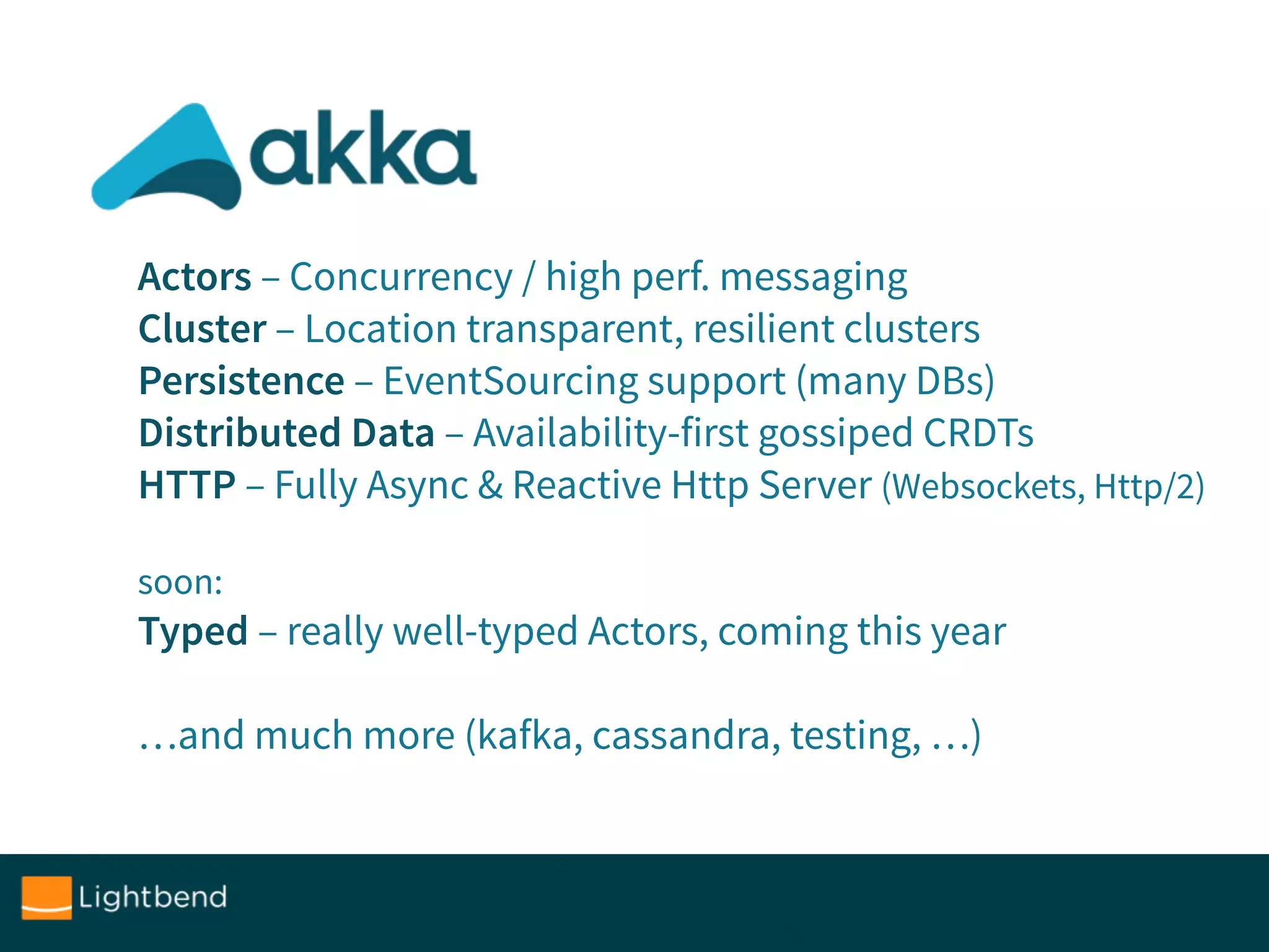 Actors – Concurrency / high perf. messaging
Cluster – Location transparent, resilient clusters
Persistence – EventSourcing support (many DBs)
Distributed Data – Availability-first gossiped CRDTs
HTTP – Fully Async & Reactive Http Server (Websockets, Http/2)
soon: 
Typed – really well-typed Actors, coming this year
…and much more (kafka, cassandra, testing, …)
 