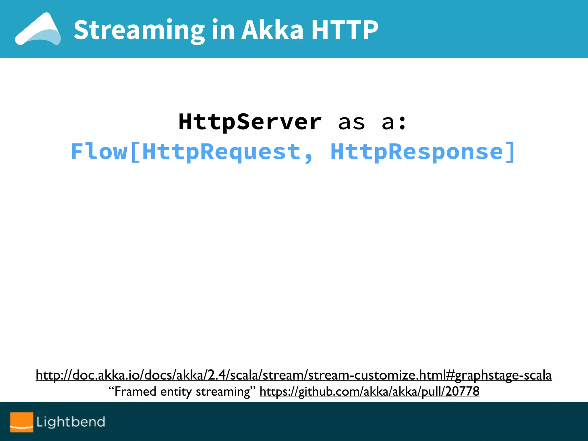 Streaming in Akka HTTP
HttpServer as a:
Flow[HttpRequest, HttpResponse]
http://doc.akka.io/docs/akka/2.4/scala/stream/stream-customize.html#graphstage-scala
“Framed entity streaming” https://github.com/akka/akka/pull/20778
 