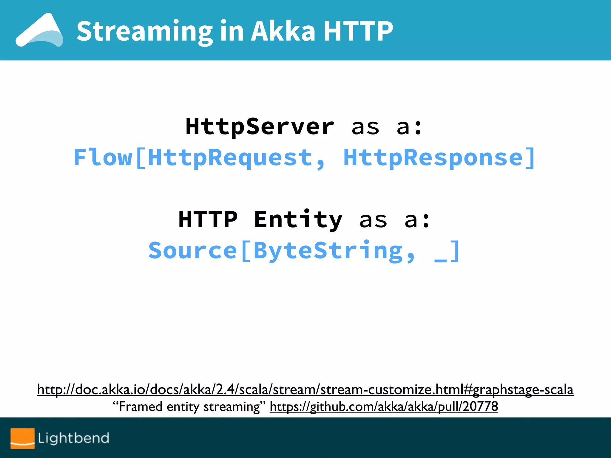 Streaming in Akka HTTP
HttpServer as a:
Flow[HttpRequest, HttpResponse]
HTTP Entity as a:
Source[ByteString, _]
http://doc.akka.io/docs/akka/2.4/scala/stream/stream-customize.html#graphstage-scala
“Framed entity streaming” https://github.com/akka/akka/pull/20778
 
