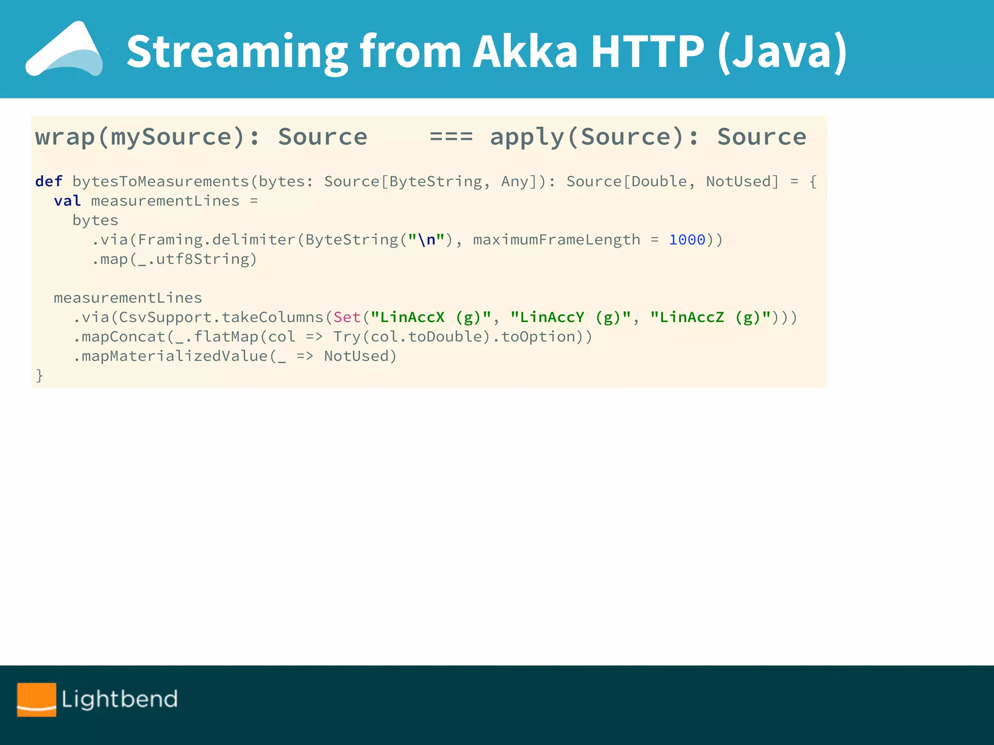 Streaming from Akka HTTP (Java)
wrap(mySource): Source === apply(Source): Source
def bytesToMeasurements(bytes: Source[ByteString, Any]): Source[Double, NotUsed] = { 
val measurementLines = 
bytes 
.via(Framing.delimiter(ByteString("n"), maximumFrameLength = 1000)) 
.map(_.utf8String) 
 
measurementLines 
.via(CsvSupport.takeColumns(Set("LinAccX (g)", "LinAccY (g)", "LinAccZ (g)"))) 
.mapConcat(_.flatMap(col => Try(col.toDouble).toOption)) 
.mapMaterializedValue(_ => NotUsed) 
}
 