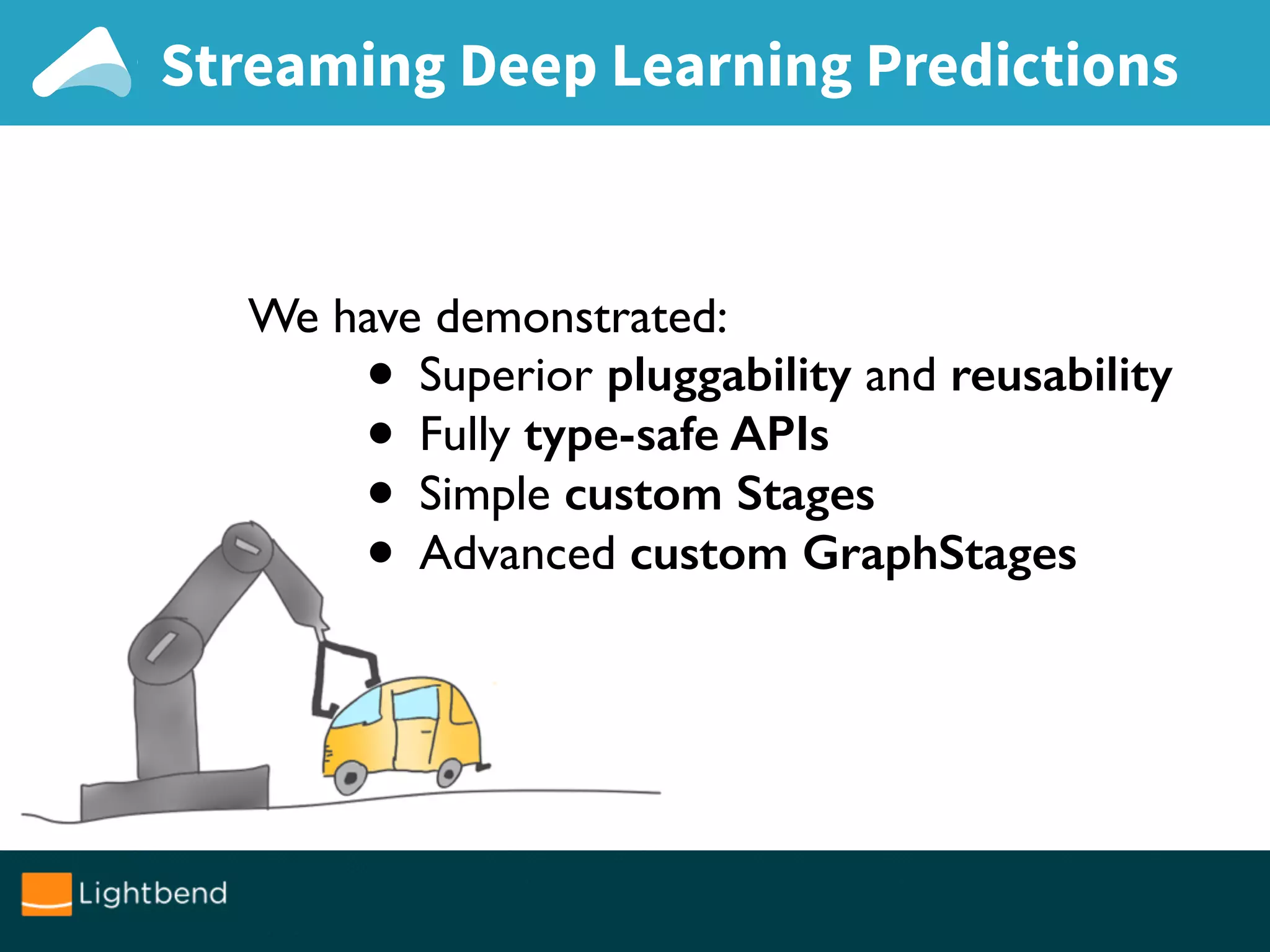 Streaming Deep Learning Predictions
We have demonstrated:
• Superior pluggability and reusability
• Fully type-safe APIs
• Simple custom Stages
• Advanced custom GraphStages
 