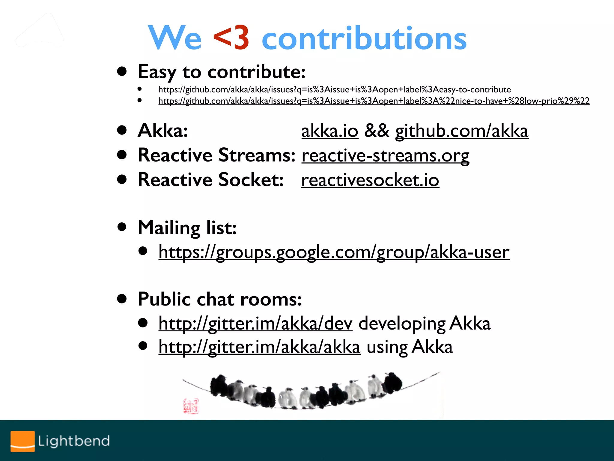 We <3 contributions
• Easy to contribute:
• https://github.com/akka/akka/issues?q=is%3Aissue+is%3Aopen+label%3Aeasy-to-contribute
• https://github.com/akka/akka/issues?q=is%3Aissue+is%3Aopen+label%3A%22nice-to-have+%28low-prio%29%22
• Akka: akka.io && github.com/akka
• Reactive Streams: reactive-streams.org
• Reactive Socket: reactivesocket.io
• Mailing list:
• https://groups.google.com/group/akka-user
• Public chat rooms:
• http://gitter.im/akka/dev developing Akka
• http://gitter.im/akka/akka using Akka
 