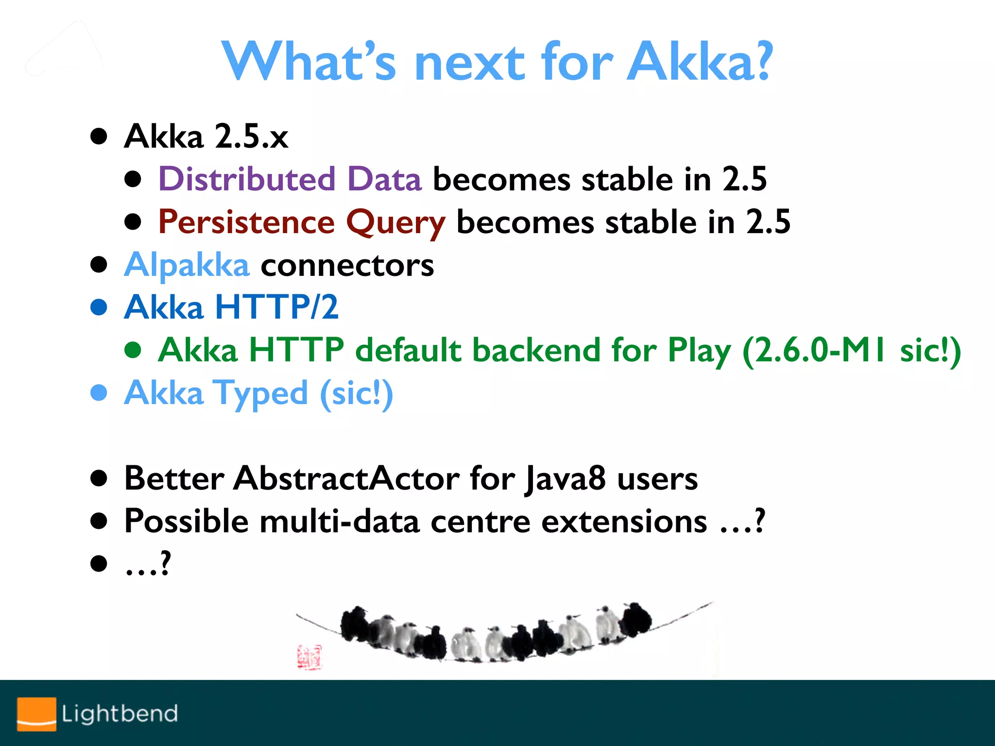 What’s next for Akka?
• Akka 2.5.x
• Distributed Data becomes stable in 2.5
• Persistence Query becomes stable in 2.5
• Alpakka connectors
• Akka HTTP/2
• Akka HTTP default backend for Play (2.6.0-M1 sic!)
• Akka Typed (sic!)
• Better AbstractActor for Java8 users
• Possible multi-data centre extensions …?
• …?
 