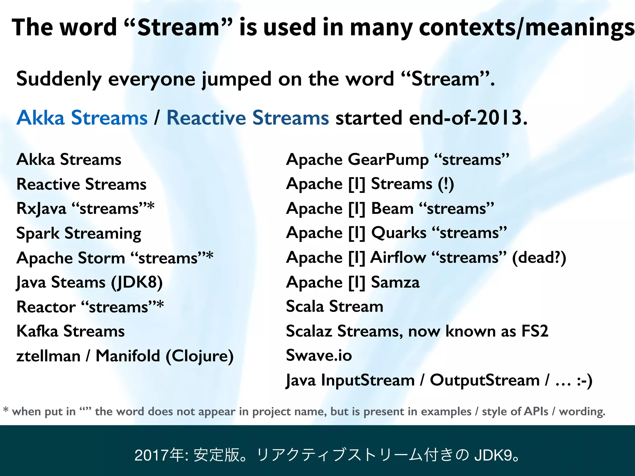 Suddenly everyone jumped on the word “Stream”.
Akka Streams / Reactive Streams started end-of-2013.
The word “Stream” is used in many contexts/meanings
Akka Streams
Reactive Streams
RxJava “streams”*
Spark Streaming
Apache Storm “streams”*
Java Steams (JDK8)
Reactor “streams”*
Kafka Streams
ztellman / Manifold (Clojure)
* when put in “” the word does not appear in project name, but is present in examples / style of APIs / wording.
Apache GearPump “streams”
Apache [I] Streams (!)
Apache [I] Beam “streams”
Apache [I] Quarks “streams”
Apache [I] Airﬂow “streams” (dead?)
Apache [I] Samza
Scala Stream
Scalaz Streams, now known as FS2
Swave.io
Java InputStream / OutputStream / … :-)
2017年: 安定版。リアクティブストリーム付きの JDK9。
 