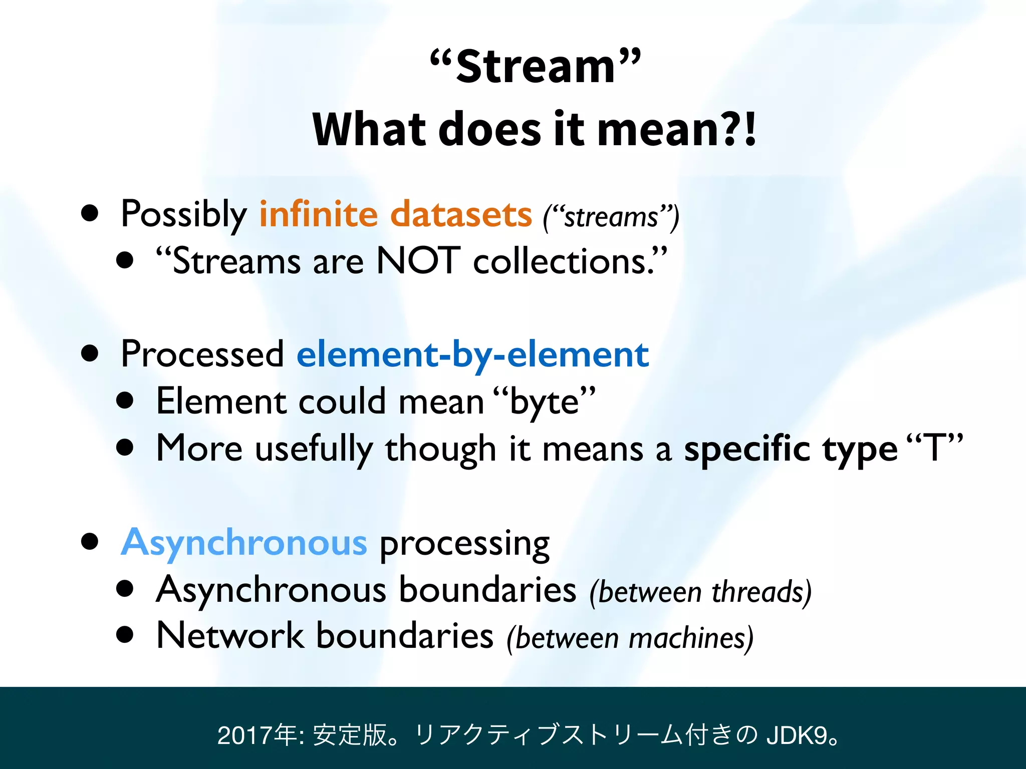 “Stream”
What does it mean?!
• Possibly inﬁnite datasets (“streams”)
• “Streams are NOT collections.”
• Processed element-by-element
• Element could mean “byte”
• More usefully though it means a speciﬁc type “T”
• Asynchronous processing
• Asynchronous boundaries (between threads)
• Network boundaries (between machines)
2017年: 安定版。リアクティブストリーム付きの JDK9。
 