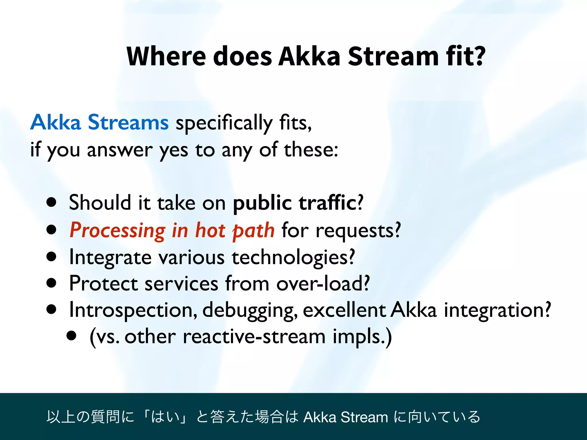 Where does Akka Stream fit?
Akka Streams speciﬁcally ﬁts,
if you answer yes to any of these:
• Should it take on public trafﬁc?
• Processing in hot path for requests?
• Integrate various technologies?
• Protect services from over-load?
• Introspection, debugging, excellent Akka integration?
• (vs. other reactive-stream impls.)
以上の質問に「はい」と答えた場合は Akka Stream に向いている
 