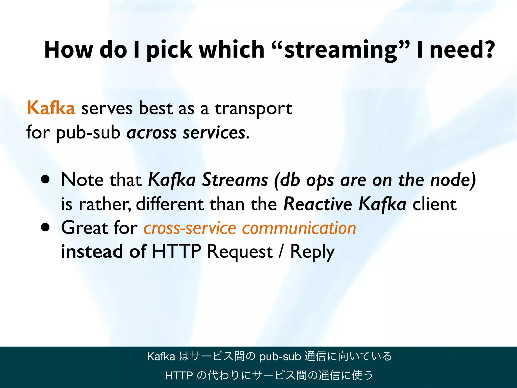 How do I pick which “streaming” I need?
Kafka serves best as a transport
for pub-sub across services.
• Note that Kafka Streams (db ops are on the node)  
is rather, different than the Reactive Kafka client
• Great for cross-service communication  
instead of HTTP Request / Reply
Kafka はサービス間の pub-sub 通信に向いている

HTTP の代わりにサービス間の通信に使う
 