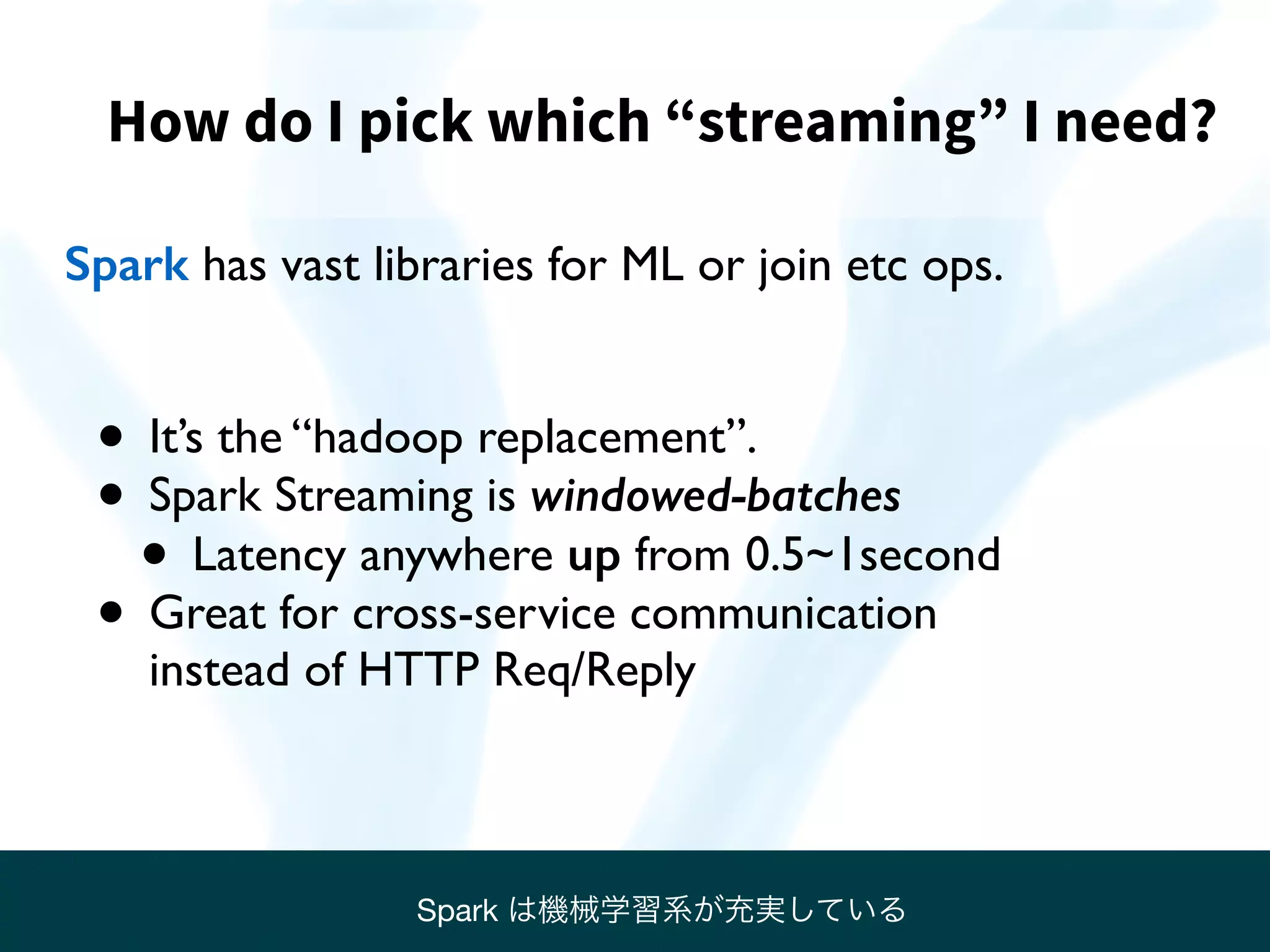 How do I pick which “streaming” I need?
Spark has vast libraries for ML or join etc ops.
• It’s the “hadoop replacement”.
• Spark Streaming is windowed-batches
• Latency anywhere up from 0.5~1second
• Great for cross-service communication  
instead of HTTP Req/Reply
Spark は機械学習系が充実している
 