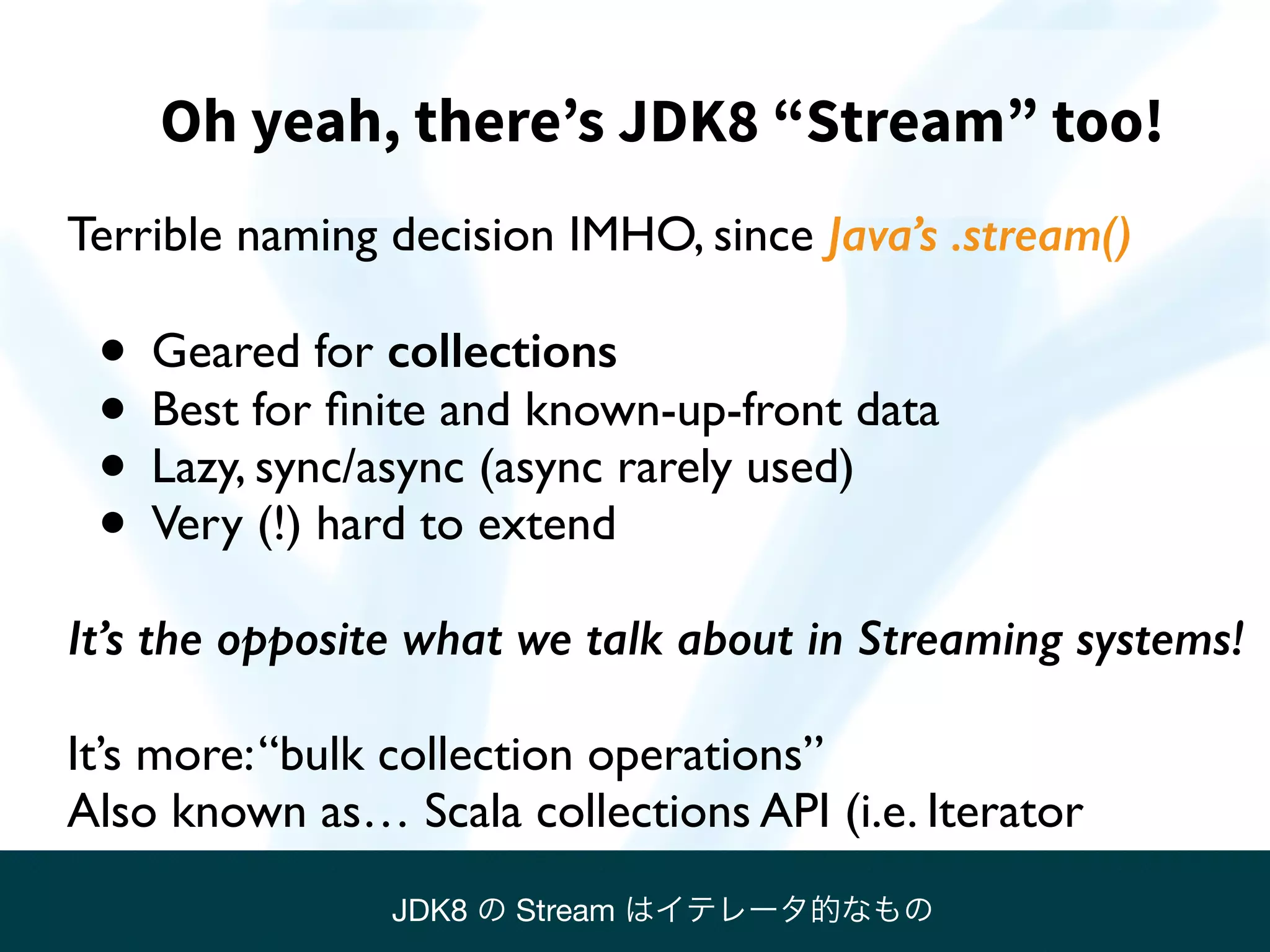 Oh yeah, there’s JDK8 “Stream” too!
Terrible naming decision IMHO, since Java’s .stream()
• Geared for collections
• Best for ﬁnite and known-up-front data
• Lazy, sync/async (async rarely used)
• Very (!) hard to extend
It’s the opposite what we talk about in Streaming systems!
It’s more:“bulk collection operations”
Also known as… Scala collections API (i.e. Iterator
JDK8 の Stream はイテレータ的なもの
 