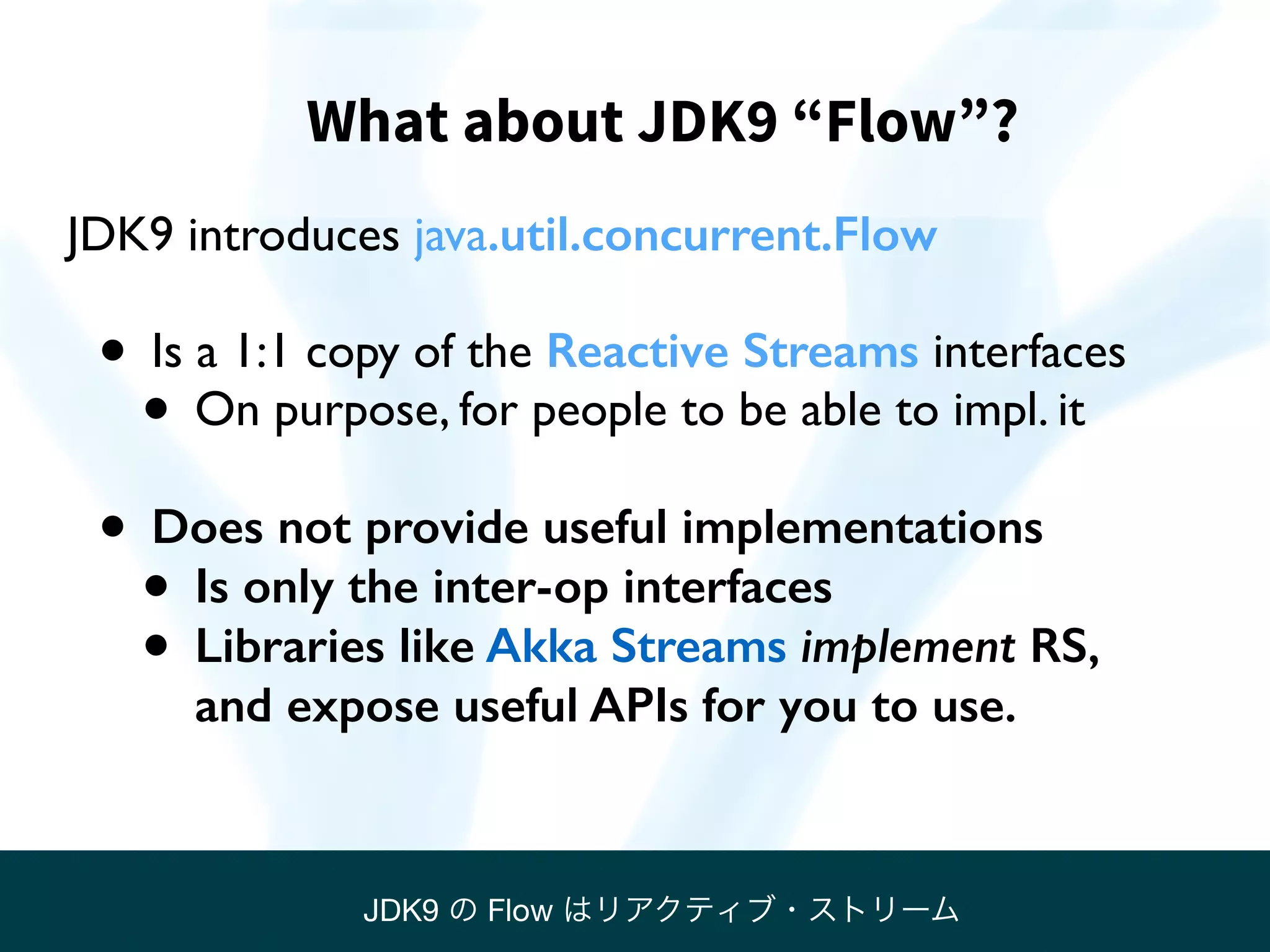 What about JDK9 “Flow”?
JDK9 introduces java.util.concurrent.Flow
• Is a 1:1 copy of the Reactive Streams interfaces
• On purpose, for people to be able to impl. it
• Does not provide useful implementations
• Is only the inter-op interfaces
• Libraries like Akka Streams implement RS, 
and expose useful APIs for you to use.
JDK9 の Flow はリアクティブ・ストリーム
 