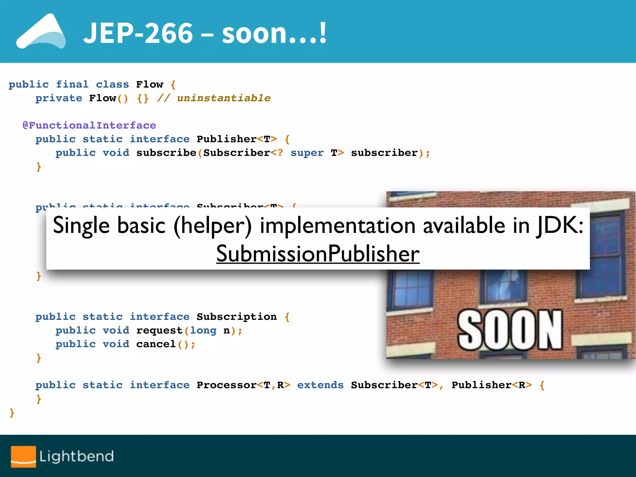 JEP-266 – soon…!
public final class Flow {
private Flow() {} // uninstantiable
@FunctionalInterface
public static interface Publisher<T> {
public void subscribe(Subscriber<? super T> subscriber);
}
public static interface Subscriber<T> {
public void onSubscribe(Subscription subscription);
public void onNext(T item);
public void onError(Throwable throwable);
public void onComplete();
}
public static interface Subscription {
public void request(long n);
public void cancel();
}
public static interface Processor<T,R> extends Subscriber<T>, Publisher<R> {
}
}
Single basic (helper) implementation available in JDK:
SubmissionPublisher
 