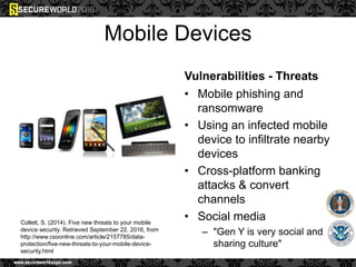 Mobile Devices
Vulnerabilities - Threats
• Mobile phishing and
ransomware
• Using an infected mobile
device to infiltrate nearby
devices
• Cross-platform banking
attacks & convert
channels
• Social media
– "Gen Y is very social and
sharing culture"
Collett, S. (2014). Five new threats to your mobile
device security. Retrieved September 22, 2016, from
http://www.csoonline.com/article/2157785/data-
protection/five-new-threats-to-your-mobile-device-
security.html
 