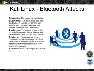 Kali Linux - Bluetooth Attacks
• Blueprinting: The process of footprinting.
• Bluesnarfing: This attack takes data from
the Bluetooth-enabled device. This can
include SMS messages, calendar info,
images, the phone book, and chats.
• Bluebugging: The attacker is able to take
control of the target's phone. Bloover was
developed as a POC tool for this purpose.
• Bluejacking: The attacker sends a
"business card" (text message) that, if the
user allows to be added to their contact list,
enables the attacker to continue to send
additional messages.
• Bluesmack: A DoS attack against Bluetooth
devices.
 