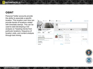 OSINT
Personal Twitter accounts provide
the ability to associate a specific
location. This location over time can
provide trends of locations visited
with time/date stamps. This can be
used to start developing a full
analysis on Tweeting trends from
particular locations, frequency of
location visits, and content analysis
through text mining.
 