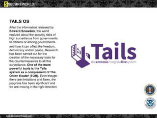TAILS OS
After the information released by
Edward Snowden, the world
realized about the security risks of
high surveillance from governments
to citizens or among governments,
and how it can affect the freedom,
democracy and/or peace. Research
has been carried out for the
creation of the necessary tools for
the countermeasures to all this
surveillance. One of the more
powerful tools is the Tails
system as a complement of The
Onion Router (TOR). Even though
there are limitations and flaws, the
progress has been significant and
we are moving in the right direction.
 