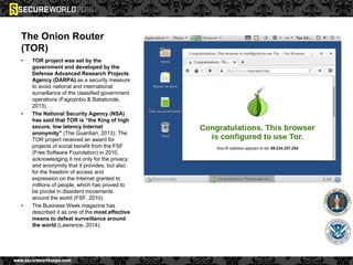 The Onion Router
(TOR)
• TOR project was set by the
government and developed by the
Defense Advanced Research Projects
Agency (DARPA) as a security measure
to avoid national and international
surveillance of the classified government
operations (Fagoyinbo & Babatunde,
2013).
• The National Security Agency (NSA)
has said that TOR is “the King of high
secure, low latency Internet
anonymity” (The Guardian, 2013). The
TOR project received an award for
projects of social benefit from the FSF
(Free Software Foundation) in 2010,
acknowledging it not only for the privacy
and anonymity that it provides, but also
for the freedom of access and
expression on the Internet granted to
millions of people, which has proved to
be pivotal in dissident movements
around the world (FSF, 2010).
• The Business Week magazine has
described it as one of the most effective
means to defeat surveillance around
the world (Lawrence, 2014).
 