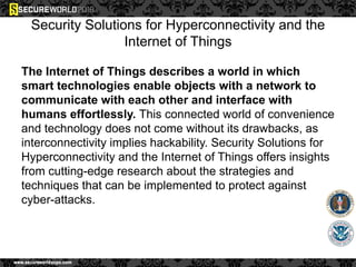 Security Solutions for Hyperconnectivity and the
Internet of Things
The Internet of Things describes a world in which
smart technologies enable objects with a network to
communicate with each other and interface with
humans effortlessly. This connected world of convenience
and technology does not come without its drawbacks, as
interconnectivity implies hackability. Security Solutions for
Hyperconnectivity and the Internet of Things offers insights
from cutting-edge research about the strategies and
techniques that can be implemented to protect against
cyber-attacks.
 