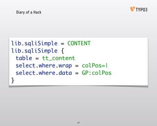 Diary of a Hack
17
lib.sqliSimple = CONTENT 
lib.sqliSimple { 
	 table = tt_content 
	 select.where.wrap = colPos=| 
	 select.where.data = GP:colPos 
}
 