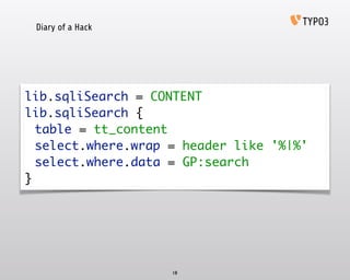 Diary of a Hack
18
lib.sqliSearch = CONTENT 
lib.sqliSearch { 
	 table = tt_content 
	 select.where.wrap = header like '%|%' 
	 select.where.data = GP:search 
}
 