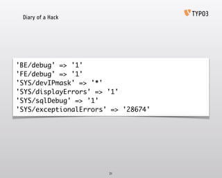 Diary of a Hack
21
'BE/debug' => '1'	
'FE/debug' => '1'	
'SYS/devIPmask' => '*'	
'SYS/displayErrors' => '1'	
'SYS/sqlDebug' => '1'	
'SYS/exceptionalErrors' => '28674'
 