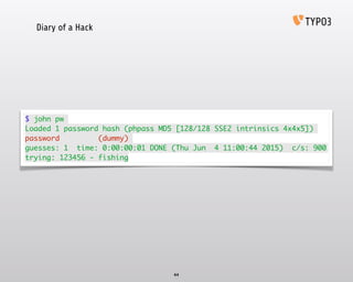 Diary of a Hack
44
$ john pw	
Loaded 1 password hash (phpass MD5 [128/128 SSE2 intrinsics 4x4x5])	
password (dummy)	
guesses: 1 time: 0:00:00:01 DONE (Thu Jun 4 11:00:44 2015) c/s: 900
trying: 123456 - fishing
 