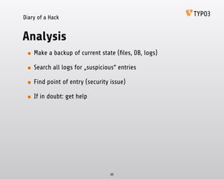 Diary of a Hack
Analysis
• Make a backup of current state (ﬁles, DB, logs)
• Search all logs for „suspicious“ entries
• Find point of entry (security issue)
• If in doubt: get help
50
 