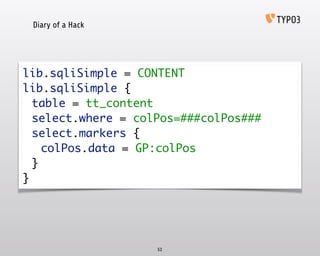 Diary of a Hack
52
lib.sqliSimple = CONTENT 
lib.sqliSimple { 
	 table = tt_content 
	 select.where = colPos=###colPos### 
	 select.markers { 
	 	 colPos.data = GP:colPos 
	 } 
}
 