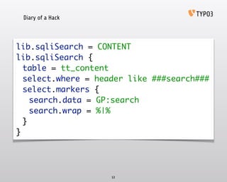 Diary of a Hack
53
lib.sqliSearch = CONTENT 
lib.sqliSearch { 
	 table = tt_content 
	 select.where = header like ###search### 
	 select.markers { 
	 	 search.data = GP:search 
	 	 search.wrap = %|% 
	 } 
}
 