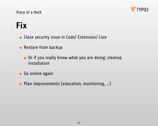 Diary of a Hack
Fix
• Close security issue in Code/ Extension/ Core
• Restore from backup
• Or if you really know what you are doing: cleanup
installation
• Go online again
• Plan improvements (education, monitoring, …)
54
 